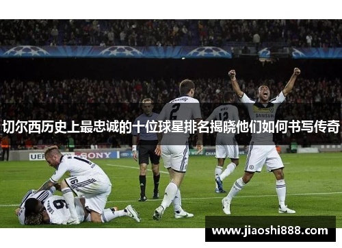 切尔西历史上最忠诚的十位球星排名揭晓他们如何书写传奇